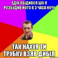 Едік обідився шо я розбудив його в 3 часа ночі так нахуя ти трубку взяв дибіл