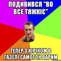 Подивився "Во все тяжкіє" Тепер з ЮРіком в газелі самогон варим