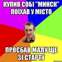 Купив собі "Минск" поїхав у місто проєбав малу ще зі старту