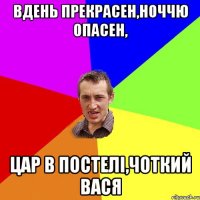 вдень прекрасен,ноччю опасен, цар в постелі,чоткий вася