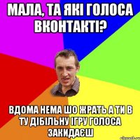 Мала, та які голоса вконтакті? вдома нема шо жрать а ти в ту дібільну ігру голоса закидаєш