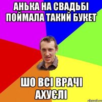 анька на свадьбі поймала такий букет шо всі врачі ахуєлі