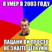 я умер в 2003 году пацани ви просто не знаїте цеї хуйні