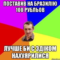 Поставив на Бразилію 100 рубльов лучше би с эдіком нахуярилися