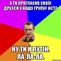 А ти пригласив своїх друзєй у нашу групу? Нєт? Ну ти й Путін. Ла-ла-ла.