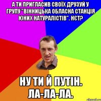 А ти пригласив своїх друзуй у групу "Вінницька обласна станція юних натуралістів". Нєт? Ну ти й Путін. Ла-ла-ла.