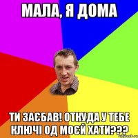 мала, я дома ти заєбав! откуда у тебе ключі од моєй хати???