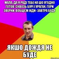 мала, да я раді тебе на шо угодно готов: сквозь бурі і ураган. гори зверни. вобщєм жди- завтра буду якшо дождя не буде