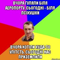 вчора гуляли біля аеропорту, сьогодні - біля псіхушки вчора хотіли куда-то улітєть, сьогодні нас приземлили