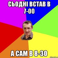 Сьодні встав в 7-00 а сам в 8-30