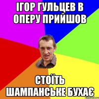 ІГОР ГУЛЬЦЕВ В ОПЕРУ ПРИЙШОВ СТОЇТЬ ШАМПАНСЬКЕ БУХАЄ