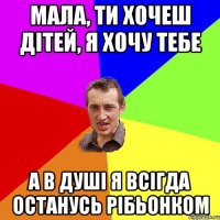 Мала, ти хочеш дітей, я хочу тебе а в душі я всігда останусь рібьонком