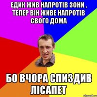 Едик жив напротів зони , тепер він живе напротів свого дома Бо вчора спиздив лісапет