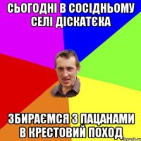 сьогодні в сосідньому селі діскатєка збираємся з пацанами в крестовий поход