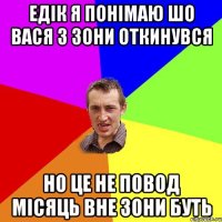 едік я понімаю шо Вася з зони откинувся но це не повод місяць вне зони буть