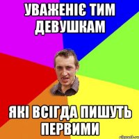 Уваженіє тим девушкам які всігда пишуть первими