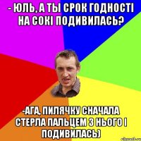 - Юль, а ты срок годності на сокі подивилась? -Ага, пилячку сначала стерла пальцем з нього і подивилась)