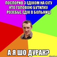 поспорив з едiком на сiгу хто головою бутилку розебье, едiк в больницi а я шо дурак?