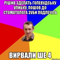 рiшив зделать голевудську улибку, пошов до стоматолога зуби подлечiть вирвали ше 4