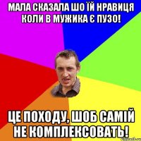 Мала сказала шо їй нравиця коли в мужика є пузо! Це походу, шоб самій не комплексовать!