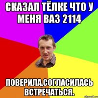 сказал тёлке что у меня ваз 2114 поверила,согласилась встречаться.