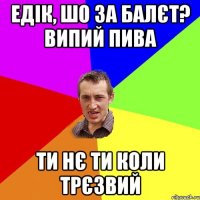 Едік, шо за балєт? випий пива ти нє ти коли трєзвий