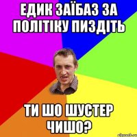 Едик заїбаз за політіку пиздіть Ти шо шустер чишо?