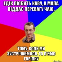 Едік любить каву, а мала віддає перевагу чаю, тому, коли ми зустрічаємося, то п'ємо горілку