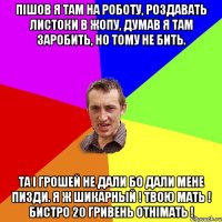 Пішов я там на роботу, роздавать листоки в жопу, думав я там заробить, но тому не бить. Та і грошей не дали бо дали мене пизди. Я ж шикарный ! Твою мать ! Бистро 20 гривень отнімать !