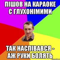 Пішов на караоке с глухонімими так наспівався - аж руки болять