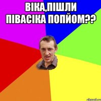 Вiка,пiшли пiвасiка попйом?? 