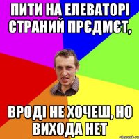 Пити на елеваторі страний прєдмєт, вроді не хочеш, но вихода нет