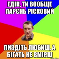 едік, ти вообще парєнь рісковий пиздіть любиш, а бігать не вмієш