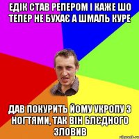 Едік став репером і каже шо тепер не бухає а шмаль куре дав покурить йому укропу з ногтями, так він блєдного зловив