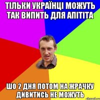 тільки українці можуть так випить для апітіта шо 2 дня потом на жрачку дивитись не можуть