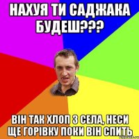 Нахуя ти Саджака будеш??? Він так хлоп з села, неси ще горівку поки він спить