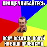 краще улибайтесь всім всеодно похуй на ваші проблєми