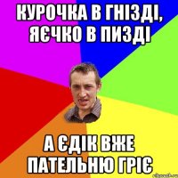 Курочка в гнізді, яєчко в пизді А Єдік вже пательню гріє