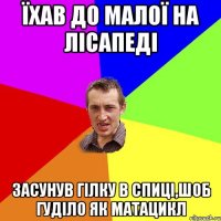 їхав до малої на лісапеді засунув гілку в спиці,шоб гуділо як матацикл