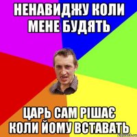 ненавиджу коли мене будять царь сам рішає коли йому вставать