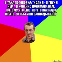 Є така поговорка: "Коли я - я глух и нем". Я конечно понимаю: нем, потому что ешь. Но это как надо жрать, чтобы уши закладывало? 