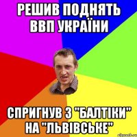 Решив поднять ВВП України Спригнув з "балтіки" на "Львівське"