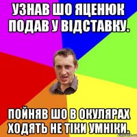 Узнав шо Яценюк подав у відставку. Пойняв шо в окулярах ходять не тіки умніки.