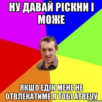 ну давай ріскни і може якшо едік мене не отвлекатиме я тобі атвечу