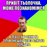 привіт тьолочка, може познакомімся в тебе є картінки на тіліфоне шоб через блютуз передать