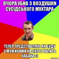 Вчора убив з воздушки сусідського мухтара тепер представляю як буду з мужиками на охоті валить кабана=)