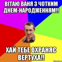 Вітаю Ваня з чотким днем-народженням!! Хай тебе охраняє вертуха!!