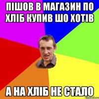 ПІШОВ В МАГАЗИН ПО ХЛІБ КУПИВ ШО ХОТІВ А НА ХЛІБ НЕ СТАЛО