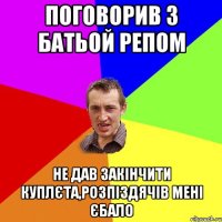 поговорив з батьой репом не дав закінчити куплєта,розпіздячів мені єбало