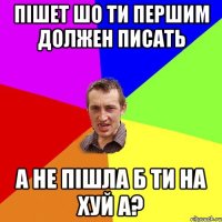 пішет шо ти першим должен писать а не пішла б ти на хуй а?